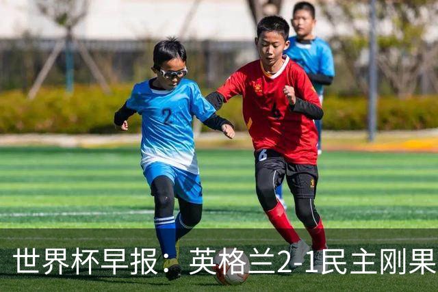 世界杯早报：英格兰2-1民主刚果；比利时3-2加时绝杀民主刚果