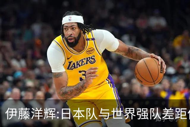 伊藤洋辉:日本队与世界强队差距依旧明显 接下来要认真复盘并休整